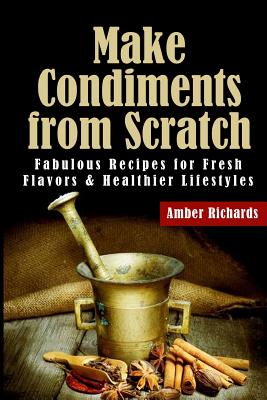 Make Condiments from Scratch: Fabulous Recipes for Fresh Flavors and Healthier Lifestyles - Amber Richards