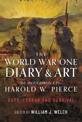 The World War One Diary and Art of Doughboy Cpl Harold W Pierce: Duty, Terror and Survival - William J. Welch