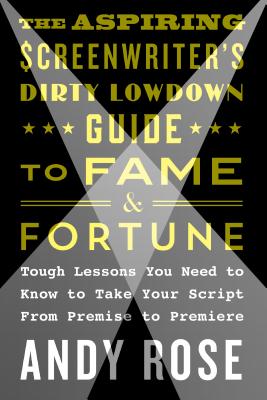 The Aspiring Screenwriter's Dirty Lowdown Guide to Fame and Fortune: Tough Lessons You Need to Know to Take Your Script from Premise to Premiere - Andy Rose