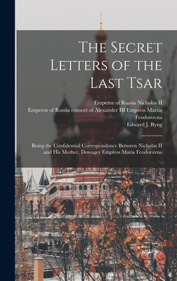 The Secret Letters of the Last Tsar: Being the Confidential Correspondence Between Nicholas II and His Mother, Dowager Empress Maria Feodorovna - Emperor Of Russia 1868- Nicholas