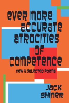 Ever More Accurate Atrocities of Competence - New and Selected Poems - Jack Shiner