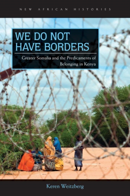 We Do Not Have Borders: Greater Somalia and the Predicaments of Belonging in Kenya - Keren Weitzberg