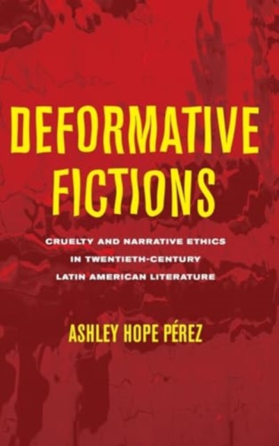 Deformative Fictions: Cruelty and Narrative Ethics in Twentieth-Century Latin American Literature - Ashley Hope Prez