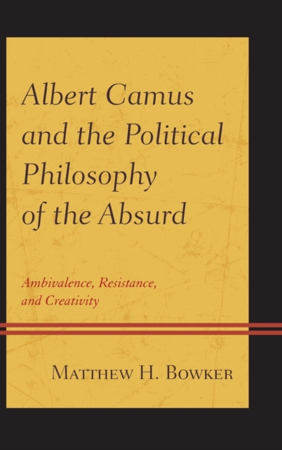 Albert Camus and the Political Philosophy of the Absurd: Ambivalence, Resistance, and Creativity - Matthew H. Bowker