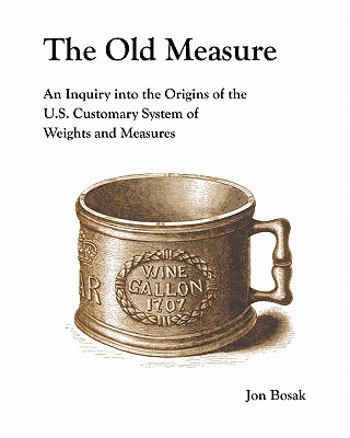 The Old Measure: An Inquiry Into the Origins of the U.S. Customary System of Weights and Measures - Jon Bosak