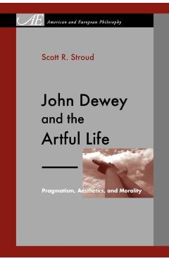 Coperta cărții 'John Dewey and the Artful Life: Pragmatism, Aesthetics, and Morality - Scott R. Stroud'