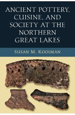 Coperta cărții 'Ancient Pottery, Cuisine, and Society at the Northern Great Lakes - Susan M. Kooiman'