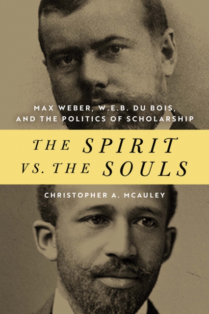 The Spirit vs. the Souls: Max Weber, W. E. B. Du Bois, and the Politics of Scholarship - Christopher A. Mcauley