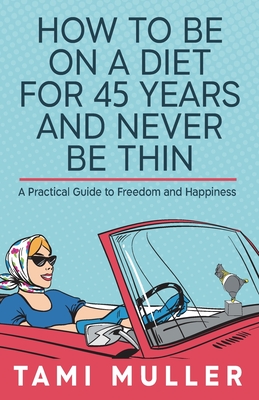 How to Be on a Diet for 45 Years and Never Be Thin: A Practical Guide to Freedom and Happiness - Tamar Muller