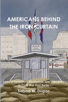 Americans Behind the Iron Curtain: Tales of Detention, Resilience, and Freedom in Cold War East Berlin - Sabina W. Dugan