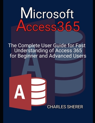 Microsoft Access 365: The Complete User Guide for Fast Understanding of Access 365 for Beginner and Advanced Users - Charles Sherer