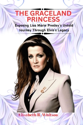 The Graceland Princess: Exposing Lisa Marie Presley's Untold Journey Through Elvis's Legacy - Elisabeth R. Whitson