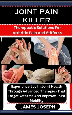 Joint Pain Killer: Therapeutic Solutions For Arthritic Pain And Stiffness: Experience Joy In Joint Health Through Advanced Therapies That - James Joseph