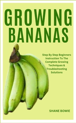 Growing Bananas: Step By Step Beginners Instruction To The Complete Growing Techniques & Troubleshooting Solutions - Shane Bowie