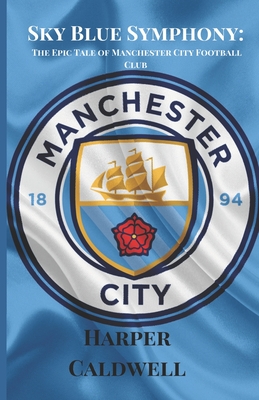 Sky Blue Symphony: The Epic Tale of Manchester City Football Club - Harper Caldwell