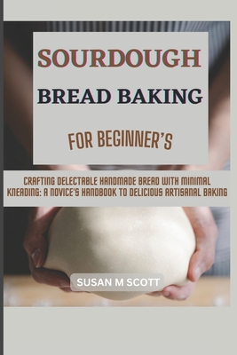 Sourdough Bread Baking for Beginner's: Crafting Delectable Handmade Bread with Minimal Kneading: A Novice's Handbook to Delicious Artisanal Baking - Susan M. Scott