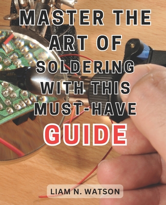 Master the Art of Soldering with this Must-Have Guide: Unlock the Secrets to Perfecting Soldering Skills with Expert Guidance and Foolproof Methods - Liam N. Watson