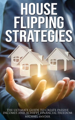 House Flipping Strategies: The Ultimate Guide to Create Passive Incomes and Achieve Financial Freedom - Michael Snyder