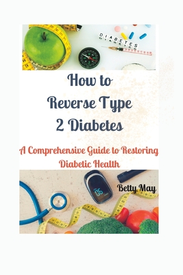 How to Reverse Type 2 Diabetes: A Comprehensive Guide to Restoring Diabetic Health - Betty May