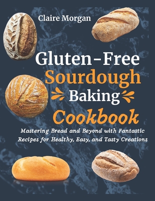 Gluten-Free Sourdough Baking cookbook: Mastering Bread and Beyond with Fantastic Recipes for Healthy, Easy, and Tasty Creations - Claire Morgan