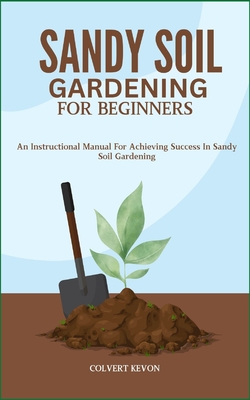 Sandy Soil Gardening for Beginners: An Instructional Manual For Achieving Success In Sandy Soil Gardening - Colvert Kevon