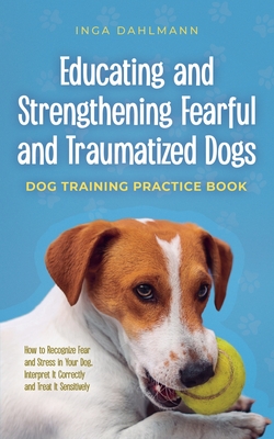 Educating and Strengthening Fearful and Traumatized Dogs: - Dog Training Practice Book - How to Recognize Fear and Stress in Your Dog, Interpret It Co - Inga Dahlmann