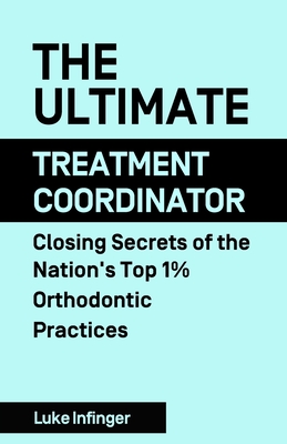 The Ultimate Treatment Coordinator: Closing Secrets of the Nation's Top 1% Orthodontic Practices - Luke Infinger