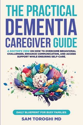 The Practical Dementia Caregiver Guide: A Doctor's View on How to Overcome Behavioral Challenges, Enhance Communication, and Access Support While Ensu - Sam Toroghi