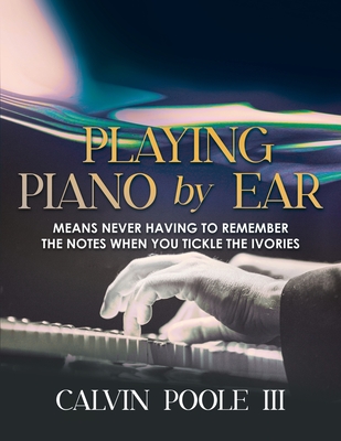 Playing Piano by Ear: Means never having to remember the notes when you tickle the Ivories - Calvin Poole Iii