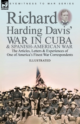 Richard Harding Davis' War in Cuba & Spanish-American War: the Articles, Letters and Experiences of One of America's Finest War Correspondents - Richard Harding Davis