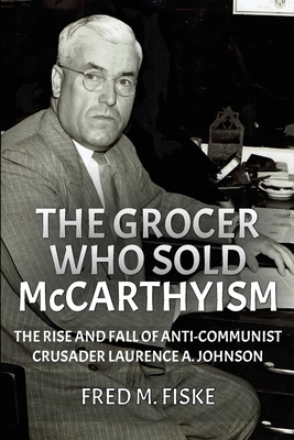 The Grocer Who Sold McCarthyism: The Rise and Fall of Anti-Communist Crusader Laurence A. Johnson - Fred M. Fiske