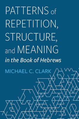 Patterns of Repetition, Structure, and Meaning in the Book of Hebrews - Michael C. Clark