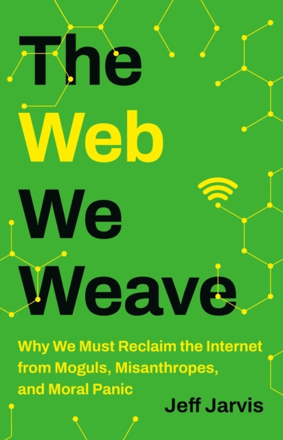 The Web We Weave: Why We Must Reclaim the Internet from Moguls, Misanthropes, and Moral Panic - Jeff Jarvis