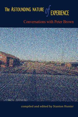 The Astounding Nature of Experience: Conversations with Peter Brown 2010 - 2013 - Stanton Hunter