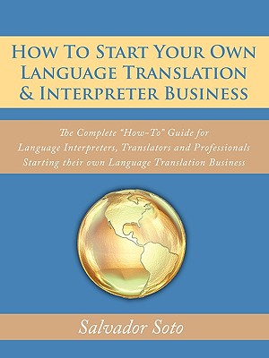 How To Start Your Own Language Translation & Interpreter Business: The Complete How-To Guide for Language Interpreters, Translators and Professionals - Salvador Soto