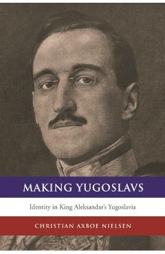 Coperta cărții 'Making Yugoslavs: Identity in King Aleksandar's Yugoslavia - Christian Axboe Nielsen'