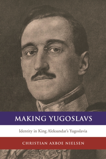 Making Yugoslavs: Identity in King Aleksandar's Yugoslavia - Christian Axboe Nielsen