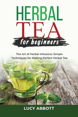 Herbal Tea for Beginners: The Art of Herbal Infusions: Simple Techniques for Making Perfect Herbal Tea - Lucy Abbott