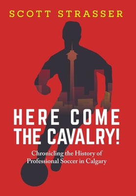 Here Come the Cavalry!: Chronicling the History of Professional Soccer in Calgary - Scott Strasser