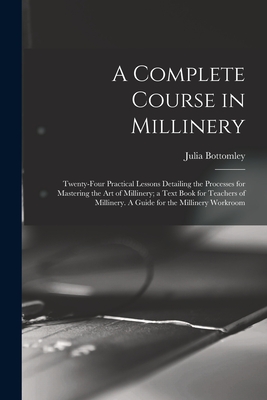 A Complete Course in Millinery; Twenty-four Practical Lessons Detailing the Processes for Mastering the art of Millinery; a Text Book for Teachers of - Julia Bottomley