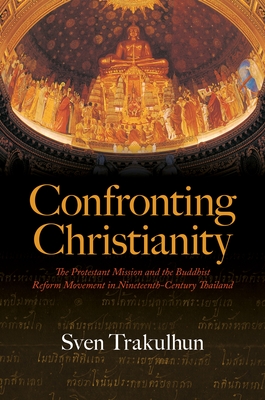 Confronting Christianity: The Protestant Mission and the Buddhist Reform Movement in Nineteenth-Century Thailand - Sven Trakulhun
