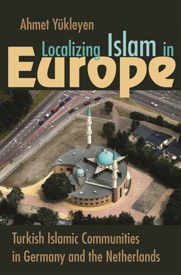 Localizing Islam in Europe: Turkish Islamic Communities in Germany and the Netherlands - Ahmet Yükleyen