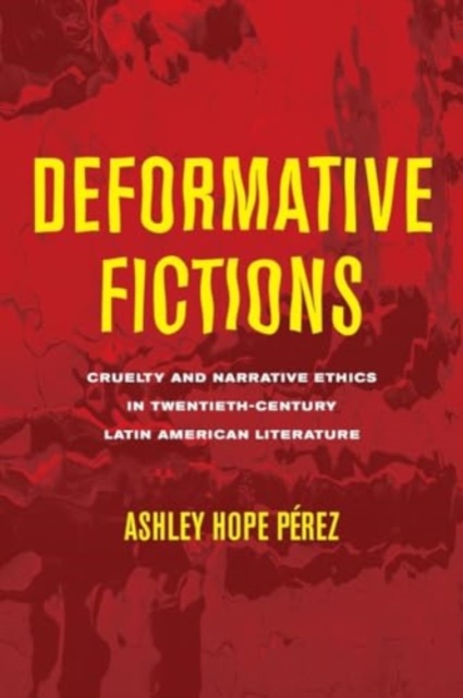 Deformative Fictions: Cruelty and Narrative Ethics in Twentieth-Century Latin American Literature - Ashley Hope Prez