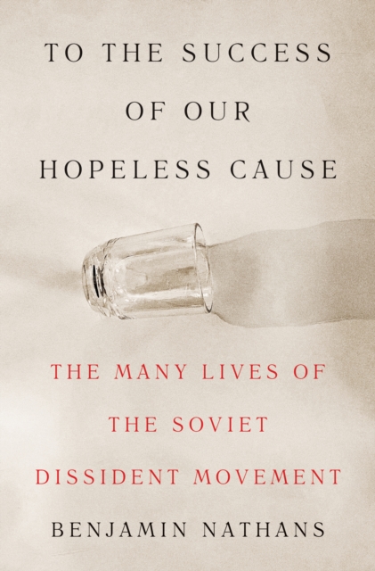 To the Success of Our Hopeless Cause: The Many Lives of the Soviet Dissident Movement - Benjamin Nathans