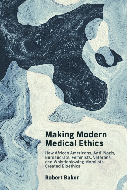 Making Modern Medical Ethics: How African Americans, Anti-Nazis, Bureaucrats, Feminists, Veterans, and Whistleblowing Moralists Created Bioethics - Robert Baker