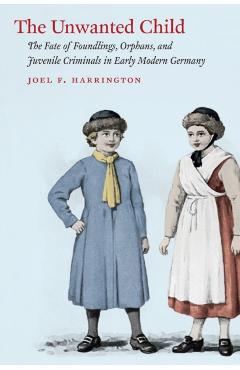 Poza produsului The Unwanted Child: The Fate of Foundlings, Orphans, and Juvenile Criminals in Early Modern Germany - Joel F. Harrington