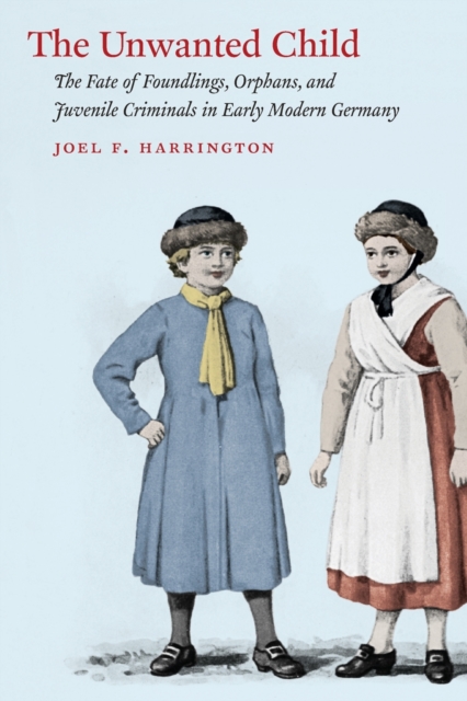 The Unwanted Child: The Fate of Foundlings, Orphans, and Juvenile Criminals in Early Modern Germany - Joel F. Harrington