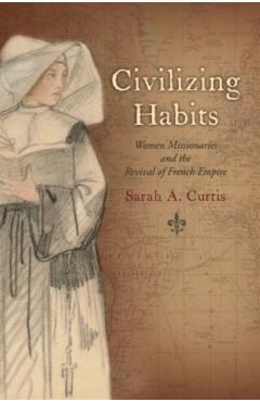 Coperta cărții 'Civilizing Habits: Women Missionaries and the Revival of French Empire - Sarah A. Curtis'