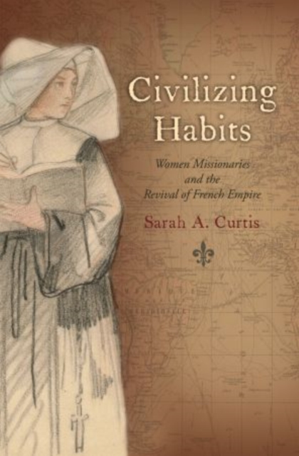 Civilizing Habits: Women Missionaries and the Revival of French Empire - Sarah A. Curtis