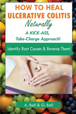 How to Heal Ulcerative Colitis Naturally: A KICK-ASS Take-Charge Approach! - A. Ball